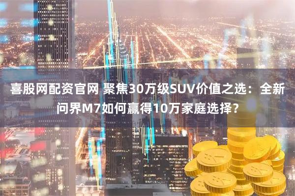 喜股网配资官网 聚焦30万级SUV价值之选：全新问界M7如何赢得10万家庭选择？